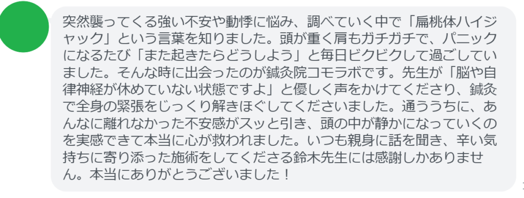 【改善された方の感想（口コミレビュー）】
・埼玉県在住/40歳女性
突然襲ってくる強い不安や動悸に悩み、調べていく中で「扁桃体ハイジャック」という言葉を知りました。頭が重く肩もガチガチで、パニックになるたび「また起きたらどうしよう」と毎日ビクビクして過ごしていました。そんな時に出会ったのが鍼灸院コモラボです。先生が「脳や自律神経が休めていない状態ですよ」と優しく声をかけてくださり、鍼灸で全身の緊張をじっくり解きほぐしてくださいました。通ううちに、あんなに離れなかった不安感がスッと引き、頭の中が静かになっていくのを実感できて本当に心が救われました。いつも親身に話を聞き、辛い気持ちに寄り添った施術をしてくださる鈴木先生には感謝しかありません。本当にありがとうございました！


実際に当院ご来院になって改善された患者様の声と改善までの経過を報告します。
下記のリンクから別ページでご覧ください。