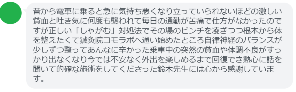 【改善された方の感想（口コミレビュー）】
・千葉県在住/30歳女性
昔から電車に乗ると急に気持ち悪くなり立っていられないほどの激しい貧血と吐き気に何度も襲われて毎日の通勤が苦痛で仕方がなかったのですが正しい「しゃがむ」対処法でその場のピンチを凌ぎつつ根本から体を整えたくて鍼灸院コモラボへ通い始めたところ自律神経のバランスが少しずつ整ってあんなに辛かった乗車中の突然の貧血や体調不良がすっかり出なくなり今では不安なく外出を楽しめるまで回復でき熱心に話を聞いて的確な施術をしてくださった鈴木先生には心から感謝しています。


実際に当院ご来院になって改善された患者様の声と改善までの経過を報告します。
下記のリンクから別ページでご覧ください。