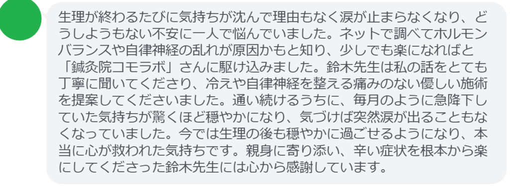 【改善された方の感想（口コミレビュー）】
・山梨県在住/30歳女性
生理が終わるたびに気持ちが沈んで理由もなく涙が止まらなくなり、どうしようもない不安に一人で悩んでいました。ネットで調べてホルモンバランスや自律神経の乱れが原因かもと知り、少しでも楽になればと「鍼灸院コモラボ」さんに駆け込みました。鈴木先生は私の話をとても丁寧に聞いてくださり、冷えや自律神経を整える痛みのない優しい施術を提案してくださいました。通い続けるうちに、毎月のように急降下していた気持ちが驚くほど穏やかになり、気づけば突然涙が出ることもなくなっていました。今では生理の後も穏やかに過ごせるようになり、本当に心が救われた気持ちです。親身に寄り添い、辛い症状を根本から楽にしてくださった鈴木先生には心から感謝しています。


実際に当院ご来院になって改善された患者様の声と改善までの経過を報告します。
下記のリンクから別ページでご覧ください。