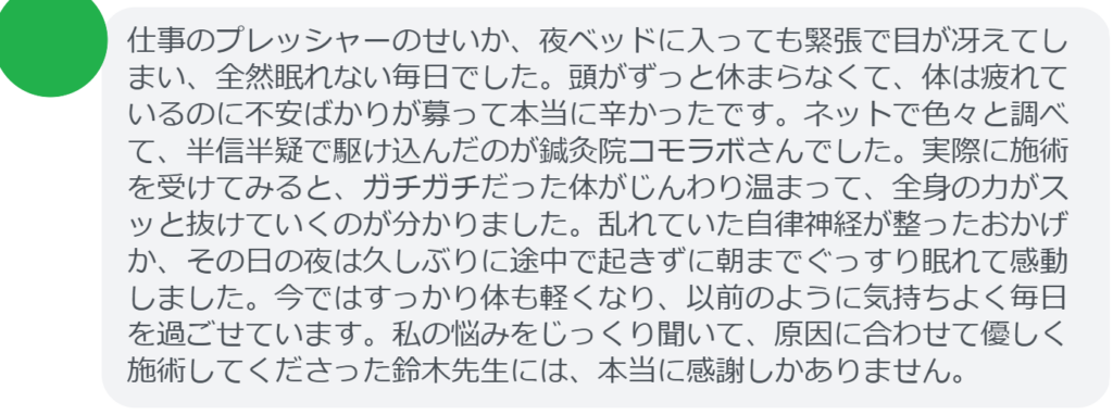 【改善された方の感想（口コミレビュー）】
・東京都在住/30歳女性
仕事のプレッシャーのせいか、夜ベッドに入っても緊張で目が冴えてしまい、全然眠れない毎日でした。頭がずっと休まらなくて、体は疲れているのに不安ばかりが募って本当に辛かったです。ネットで色々と調べて、半信半疑で駆け込んだのが鍼灸院コモラボさんでした。実際に施術を受けてみると、ガチガチだった体がじんわり温まって、全身の力がスッと抜けていくのが分かりました。乱れていた自律神経が整ったおかげか、その日の夜は久しぶりに途中で起きずに朝までぐっすり眠れて感動しました。今ではすっかり体も軽くなり、以前のように気持ちよく毎日を過ごせています。私の悩みをじっくり聞いて、原因に合わせて優しく施術してくださった鈴木先生には、本当に感謝しかありません。


実際に当院ご来院になって改善された患者様の声と改善までの経過を報告します。
下記のリンクから別ページでご覧ください。