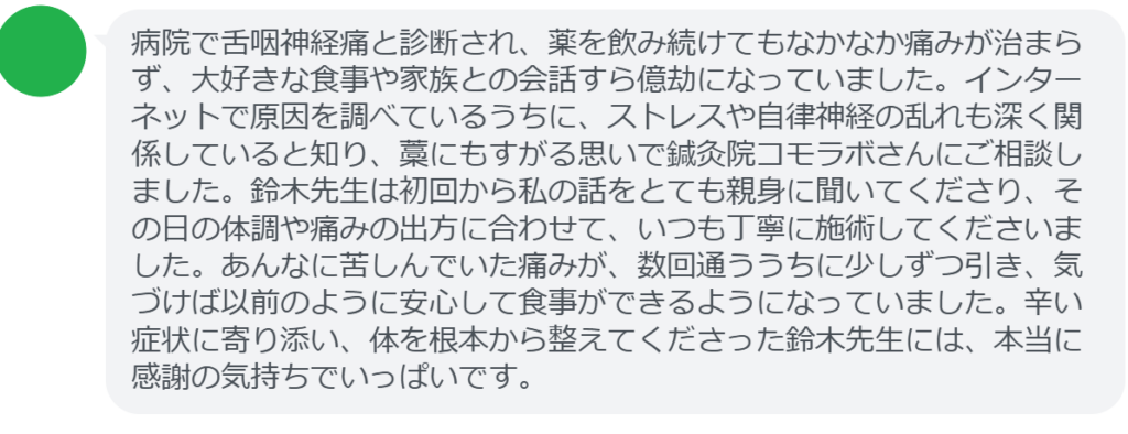 【改善された方の感想(口コミレビュー)】
・東京都在住/40歳女性
病院で舌咽神経痛と診断され、薬を飲み続けてもなかなか痛みが治まらず、大好きな食事や家族との会話すら億劫になっていました。インターネットで原因を調べているうちに、ストレスや自律神経の乱れも深く関係していると知り、藁にもすがる思いで鍼灸院コモラボさんにご相談しました。鈴木先生は初回から私の話をとても親身に聞いてくださり、その日の体調や痛みの出方に合わせて、いつも丁寧に施術してくださいました。あんなに苦しんでいた痛みが、数回通ううちに少しずつ引き、気づけば以前のように安心して食事ができるようになっていました。辛い症状に寄り添い、体を根本から整えてくださった鈴木先生には、本当に感謝の気持ちでいっぱいです。
実際に当院ご来院になって改善された患者様の声と改善までの経過を報告します。
下記のリンクから別ページでご覧ください。