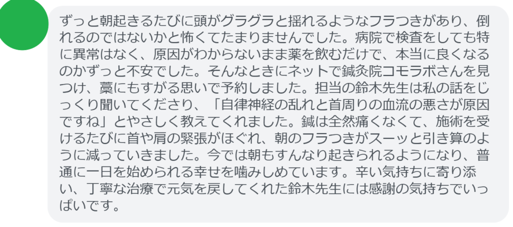 【改善された方の感想（口コミレビュー）】
・山梨県在住/30歳女性
ずっと朝起きるたびに頭がグラグラと揺れるようなフラつきがあり、倒れるのではないかと怖くてたまりませんでした。病院で検査をしても特に異常はなく、原因がわからないまま薬を飲むだけで、本当に良くなるのかずっと不安でした。そんなときにネットで鍼灸院コモラボさんを見つけ、藁にもすがる思いで予約しました。担当の鈴木先生は私の話をじっくり聞いてくださり、「自律神経の乱れと首周りの血流の悪さが原因ですね」とやさしく教えてくれました。鍼は全然痛くなくて、施術を受けるたびに首や肩の緊張がほぐれ、朝のフラつきがスーッと引き算のように減っていきました。今では朝もすんなり起きられるようになり、普通に一日を始められる幸せを噛みしめています。辛い気持ちに寄り添い、丁寧な治療で元気を戻してくれた鈴木先生には感謝の気持ちでいっぱいです。


実際に当院ご来院になって改善された患者様の声と改善までの経過を報告します。
下記のリンクから別ページでご覧ください。