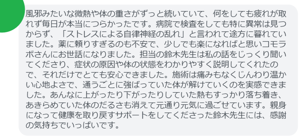 【改善された方の感想(口コミレビュー)】
・東京都在住/30歳女性
風邪みたいな微熱や体の重さがずっと続いていて、何をしても疲れが取れず毎日が本当につらかったです。病院で検査をしても特に異常は見つからず、「ストレスによる自律神経の乱れ」と言われて途方に暮れていました。薬に頼りすぎるのも不安で、少しでも楽になればと思いコモラボさんにお世話になりました。担当の鈴木先生は私の話をじっくり聞いてくださり、症状の原因や体の状態をわかりやすく説明してくれたので、それだけでとても安心できました。施術は痛みもなくじんわり温かい心地よさで、通うごとに強ばっていた体が解けていくのを実感できました。あんなに上がったり下がったりしていた熱もすっかり落ち着き、あきらめていた体のだるさも消えて元通り元気に過ごせています。親身になって健康を取り戻すサポートをしてくださった鈴木先生には、感謝の気持ちでいっぱいです。
実際に当院ご来院になって改善された患者様の声と改善までの経過を報告します。
下記のリンクから別ページでご覧ください。
