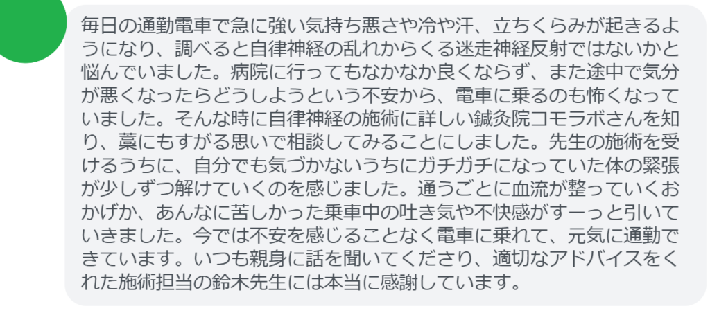 【改善された方の感想（口コミレビュー）】
・東京都在住/40歳女性
毎日の通勤電車で急に強い気持ち悪さや冷や汗、立ちくらみが起きるようになり、調べると自律神経の乱れからくる迷走神経反射ではないかと悩んでいました。病院に行ってもなかなか良くならず、また途中で気分が悪くなったらどうしようという不安から、電車に乗るのも怖くなっていました。そんな時に自律神経の施術に詳しい鍼灸院コモラボさんを知り、藁にもすがる思いで相談してみることにしました。先生の施術を受けるうちに、自分でも気づかないうちにガチガチになっていた体の緊張が少しずつ解けていくのを感じました。通うごとに血流が整っていくおかげか、あんなに苦しかった乗車中の吐き気や不快感がすーっと引いていきました。今では不安を感じることなく電車に乗れて、元気に通勤できています。いつも親身に話を聞いてくださり、適切なアドバイスをくれた施術担当の鈴木先生には本当に感謝しています。


実際に当院ご来院になって改善された患者様の声と改善までの経過を報告します。
下記のリンクから別ページでご覧ください。