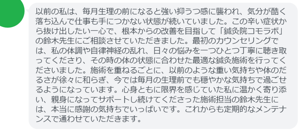 【改善された方の感想（口コミレビュー）】
・東京都在住/30歳女性
以前の私は、毎月生理の前になると強い抑うつ感に襲われ、気分が酷く落ち込んで仕事も手につかない状態が続いていました。この辛い症状から抜け出したい一心で、根本からの改善を目指して「鍼灸院コモラボ」の鈴木先生にご相談させていただきました。最初のカウンセリングでは、私の体調や自律神経の乱れ、日々の悩みを一つひとつ丁寧に聴き取ってくださり、その時の体の状態に合わせた最適な鍼灸施術を行ってくださいました。施術を重ねるごとに、以前のような重い気持ちや体のだるさが徐々に和らぎ、今では毎月の生理前でも穏やかな気持ちで過ごせるようになっています。心身ともに限界を感じていた私に温かく寄り添い、親身になってサポートし続けてくださった施術担当の鈴木先生には、本当に感謝の気持ちでいっぱいです。これからも定期的なメンテナンスで通わせていただきます。


実際に当院ご来院になって改善された患者様の声と改善までの経過を報告します。
下記のリンクから別ページでご覧ください。