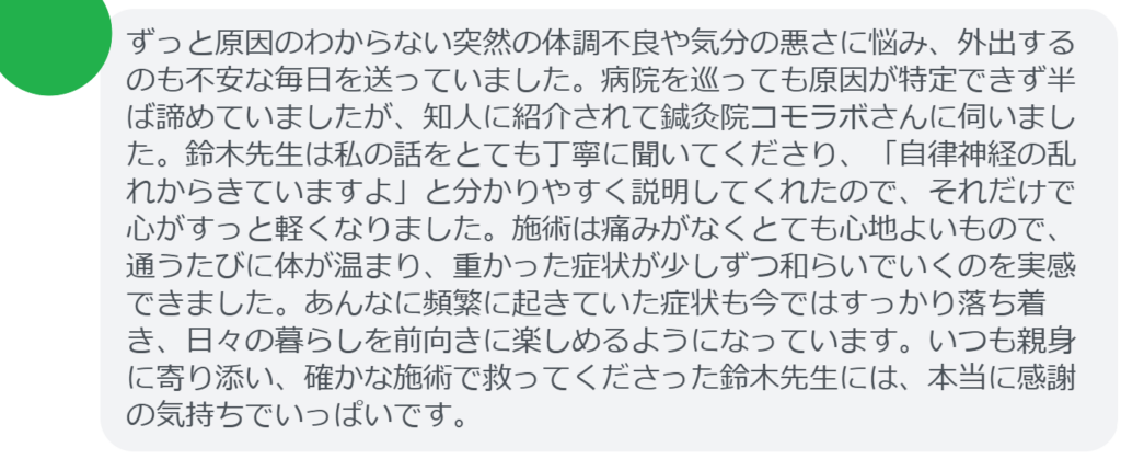 【改善された方の感想（口コミレビュー）】
・東京都在住/30歳女性
ずっと原因のわからない突然の体調不良や気分の悪さに悩み、外出するのも不安な毎日を送っていました。病院を巡っても原因が特定できず半ば諦めていましたが、知人に紹介されて鍼灸院コモラボさんに伺いました。鈴木先生は私の話をとても丁寧に聞いてくださり、「自律神経の乱れからきていますよ」と分かりやすく説明してくれたので、それだけで心がすっと軽くなりました。施術は痛みがなくとても心地よいもので、通うたびに体が温まり、重かった症状が少しずつ和らいでいくのを実感できました。あんなに頻繁に起きていた症状も今ではすっかり落ち着き、日々の暮らしを前向きに楽しめるようになっています。いつも親身に寄り添い、確かな施術で救ってくださった鈴木先生には、本当に感謝の気持ちでいっぱいです。


実際に当院ご来院になって改善された患者様の声と改善までの経過を報告します。
下記のリンクから別ページでご覧ください。