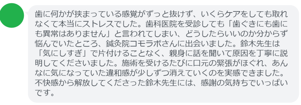 【改善された方の感想（口コミレビュー）】
・静岡県在住/40歳女性
歯に何かが挟まっている感覚がずっと抜けず、いくらケアをしても取れなくて本当にストレスでした。歯科医院を受診しても「歯ぐきにも歯にも異常はありません」と言われてしまい、どうしたらいいのか分からず悩んでいたところ、鍼灸院コモラボさんに出会いました。鈴木先生は「気にしすぎ」で片付けることなく、親身に話を聞いて原因を丁寧に説明してくださいました。施術を受けるたびに口元の緊張がほぐれ、あんなに気になっていた違和感が少しずつ消えていくのを実感できました。不快感から解放してくださった鈴木先生には、感謝の気持ちでいっぱいです。


実際に当院ご来院になって改善された患者様の声と改善までの経過を報告します。
下記のリンクから別ページでご覧ください。