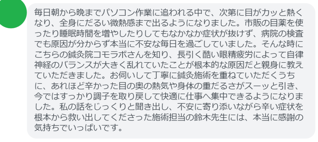 【改善された方の感想（口コミレビュー）】
・東京都在住/30歳女性
毎日朝から晩までパソコン作業に追われる中で、次第に目がカッと熱くなり、全身にだるい微熱感まで出るようになりました。市販の目薬を使ったり睡眠時間を増やしたりしてもなかなか症状が抜けず、病院の検査でも原因が分からず本当に不安な毎日を過ごしていました。そんな時にこちらの鍼灸院コモラボさんを知り、長引く酷い眼精疲労によって自律神経のバランスが大きく乱れていたことが根本的な原因だと親身に教えていただきました。お伺いして丁寧に鍼灸施術を重ねていただくうちに、あれほど辛かった目の奥の熱気や身体の重だるさがスーッと引き、今ではすっかり調子を取り戻して快適に仕事へ集中できるようになりました。私の話をじっくりと聞き出し、不安に寄り添いながら辛い症状を根本から救い出してくださった施術担当の鈴木先生には、本当に感謝の気持ちでいっぱいです。


実際に当院ご来院になって改善された患者様の声と改善までの経過を報告します。
下記のリンクから別ページでご覧ください。