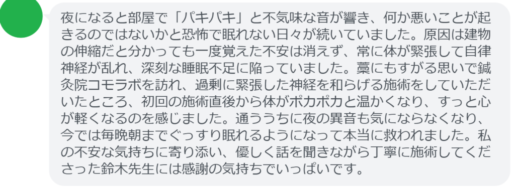 【改善された方の感想(口コミレビュー)】
・宮城県在住/50歳女性
夜になると部屋で「パキパキ」と不気味な音が響き、何か悪いことが起きるのではないかと恐怖で眠れない日々が続いていました。原因は建物の伸縮だと分かっても一度覚えた不安は消えず、常に体が緊張して自律神経が乱れ、深刻な睡眠不足に陥っていました。藁にもすがる思いで鍼灸院コモラボを訪れ、過剰に緊張した神経を和らげる施術をしていただいたところ、初回の施術直後から体がポカポカと温かくなり、すっと心が軽くなるのを感じました。通ううちに夜の異音も気にならなくなり、今では毎晩朝までぐっすり眠れるようになって本当に救われました。私の不安な気持ちに寄り添い、優しく話を聞きながら丁寧に施術してくださった鈴木先生には感謝の気持ちでいっぱいです。
実際に当院ご来院になって改善された患者様の声と改善までの経過を報告します。
下記のリンクから別ページでご覧ください。