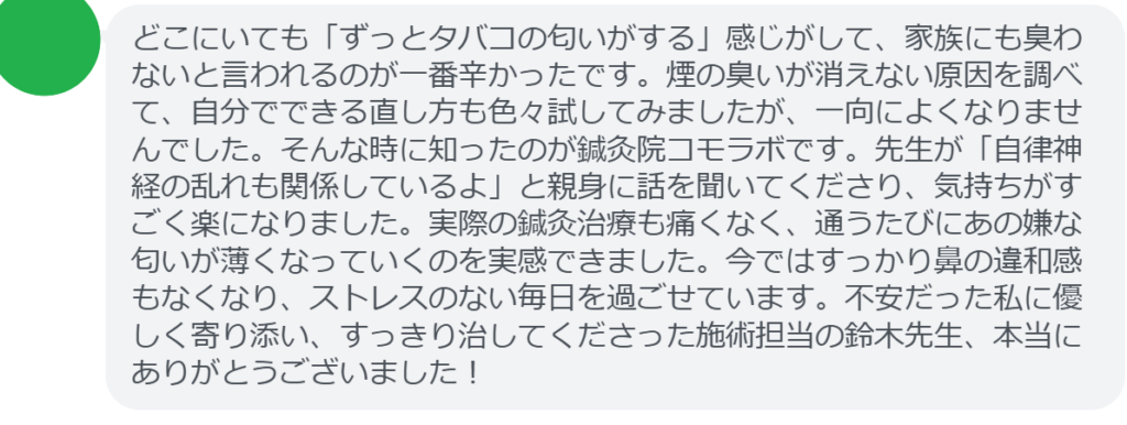 【改善された方の感想(口コミレビュー)】
・神奈川県在住/50歳女性
どこにいても「ずっとタバコの匂いがする」感じがして、家族にも臭わないと言われるのが一番辛かったです。煙の臭いが消えない原因を調べて、自分でできる直し方も色々試してみましたが、一向によくなりませんでした。そんな時に知ったのが鍼灸院コモラボです。先生が「自律神経の乱れも関係しているよ」と親身に話を聞いてくださり、気持ちがすごく楽になりました。実際の鍼灸治療も痛くなく、通うたびにあの嫌な匂いが薄くなっていくのを実感できました。今ではすっかり鼻の違和感もなくなり、ストレスのない毎日を過ごせています。不安だった私に優しく寄り添い、すっきり治してくださった施術担当の鈴木先生、本当にありがとうございました!
実際に当院ご来院になって改善された患者様の声と改善までの経過を報告します。
下記のリンクから別ページでご覧ください。