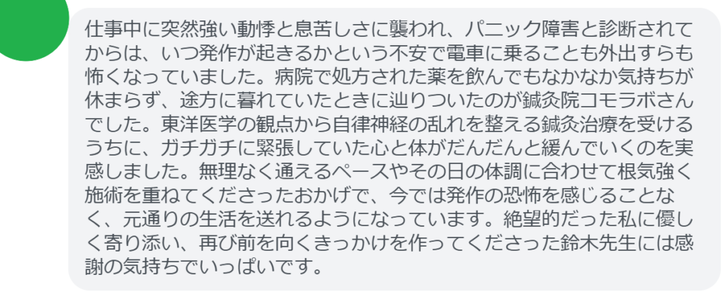 【改善された方の感想(口コミレビュー)】
・埼玉県在住/30歳女性
仕事中に突然強い動悸と息苦しさに襲われ、パニック障害と診断されてからは、いつ発作が起きるかという不安で電車に乗ることも外出すらも怖くなっていました。病院で処方された薬を飲んでもなかなか気持ちが休まらず、途方に暮れていたときに辿りついたのが鍼灸院コモラボさんでした。東洋医学の観点から自律神経の乱れを整える鍼灸治療を受けるうちに、ガチガチに緊張していた心と体がだんだんと緩んでいくのを実感しました。無理なく通えるペースやその日の体調に合わせて根気強く施術を重ねてくださったおかげで、今では発作の恐怖を感じることなく、元通りの生活を送れるようになっています。絶望的だった私に優しく寄り添い、再び前を向くきっかけを作ってくださった鈴木先生には感謝の気持ちでいっぱいです。
実際に当院ご来院になって改善された患者様の声と改善までの経過を報告します。
下記のリンクから別ページでご覧ください。