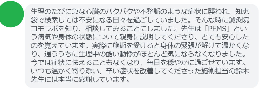 【改善された方の感想（口コミレビュー）】
・神奈川県在住/30歳女性
生理のたびに急な心臓のバクバクや不整脈のような症状に襲われ、知恵袋で検索しては不安になる日々を過ごしていました。そんな時に鍼灸院コモラボを知り、相談してみることにしました。先生は「PEMS」という病気や身体の状態について親身に説明してくださり、とても安心したのを覚えています。実際に施術を受けると身体の緊張が解けて温かくなり、通ううちに生理中の酷い動悸がほとんど気にならなくなりました。今では症状に怯えることもなくなり、毎日を穏やかに過ごせています。いつも温かく寄り添い、辛い症状を改善してくださった施術担当の鈴木先生には本当に感謝しています。


実際に当院ご来院になって改善された患者様の声と改善までの経過を報告します。
下記のリンクから別ページでご覧ください。