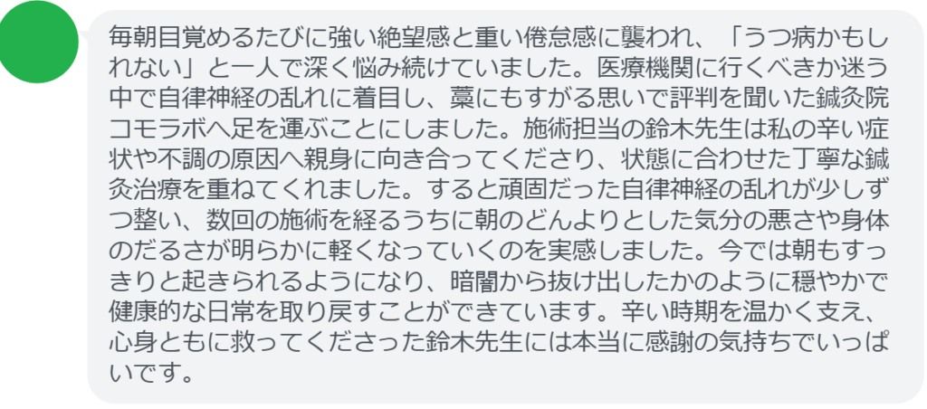 【改善された方の感想（口コミレビュー）】
・東京都在住/30歳女性
毎朝目覚めるたびに強い絶望感と重い倦怠感に襲われ、「うつ病かもしれない」と一人で深く悩み続けていました。医療機関に行くべきか迷う中で自律神経の乱れに着目し、藁にもすがる思いで評判を聞いた鍼灸院コモラボへ足を運ぶことにしました。施術担当の鈴木先生は私の辛い症状や不調の原因へ親身に向き合ってくださり、状態に合わせた丁寧な鍼灸治療を重ねてくれました。すると頑固だった自律神経の乱れが少しずつ整い、数回の施術を経るうちに朝のどんよりとした気分の悪さや身体のだるさが明らかに軽くなっていくのを実感しました。今では朝もすっきりと起きられるようになり、暗闇から抜け出したかのように穏やかで健康的な日常を取り戻すことができています。辛い時期を温かく支え、心身ともに救ってくださった鈴木先生には本当に感謝の気持ちでいっぱいです。


実際に当院ご来院になって改善された患者様の声と改善までの経過を報告します。
下記のリンクから別ページでご覧ください。
