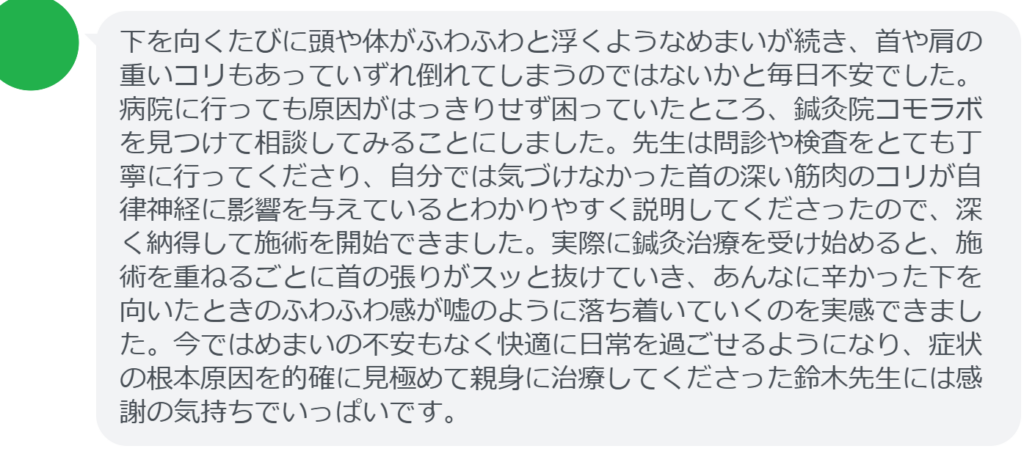 【改善された方の感想(口コミレビュー)】
・東京都在住/40歳女性
下を向くたびに頭や体がふわふわと浮くようなめまいが続き、首や肩の重いコリもあっていずれ倒れてしまうのではないかと毎日不安でした。病院に行っても原因がはっきりせず困っていたところ、鍼灸院コモラボを見つけて相談してみることにしました。先生は問診や検査をとても丁寧に行ってくださり、自分では気づけなかった首の深い筋肉のコリが自律神経に影響を与えているとわかりやすく説明してくださったので、深く納得して施術を開始できました。実際に鍼灸治療を受け始めると、施術を重ねるごとに首の張りがスッと抜けていき、あんなに辛かった下を向いたときのふわふわ感が嘘のように落ち着いていくのを実感できました。今ではめまいの不安もなく快適に日常を過ごせるようになり、症状の根本原因を的確に見極めて親身に治療してくださった鈴木先生には感謝の気持ちでいっぱいです。
実際に当院ご来院になって改善された患者様の声と改善までの経過を報告します。
下記のリンクから別ページでご覧ください。