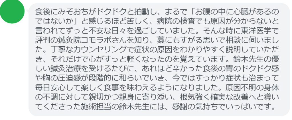 【改善された方の感想（口コミレビュー）】
・東京都在住/50歳女性
食後にみぞおちがドクドクと拍動し、まるで「お腹の中に心臓があるのではないか」と感じるほど苦しく、病院の検査でも原因が分からないと言われてずっと不安な日々を過ごしていました。そんな時に東洋医学で評判の鍼灸院コモラボさんを知り、藁にもすがる思いで相談に伺いました。丁寧なカウンセリングで症状の原因をわかりやすく説明していただき、それだけで心がすっと軽くなったのを覚えています。鈴木先生の優しい鍼灸治療を受けるたびに、あれほど辛かった食後の胃のドクドク感や胸の圧迫感が段階的に和らいでいき、今ではすっかり症状も治まって毎日安心して楽しく食事を味わえるようになりました。原因不明の身体の不調に対して親切かつ親身に寄り添い、根気強く確実な改善へと導いてくださった施術担当の鈴木先生には、感謝の気持ちでいっぱいです。


実際に当院ご来院になって改善された患者様の声と改善までの経過を報告します。
下記のリンクから別ページでご覧ください。
