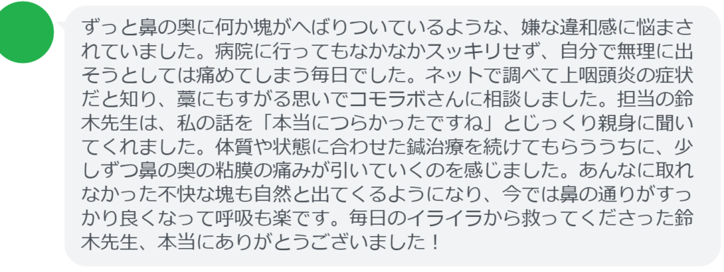【改善された方の感想(口コミレビュー)】
・神奈川県在住/40歳女性
ずっと鼻の奥に何か塊がへばりついているような、嫌な違和感に悩まされていました。病院に行ってもなかなかスッキリせず、自分で無理に出そうとしては痛めてしまう毎日でした。ネットで調べて上咽頭炎の症状だと知り、藁にもすがる思いでコモラボさんに相談しました。担当の鈴木先生は、私の話を「本当につらかったですね」とじっくり親身に聞いてくれました。体質や状態に合わせた鍼治療を続けてもらううちに、少しずつ鼻の奥の粘膜の痛みが引いていくのを感じました。あんなに取れなかった不快な塊も自然と出てくるようになり、今では鼻の通りがすっかり良くなって呼吸も楽です。毎日のイライラから救ってくださった鈴木先生、本当にありがとうございました!
実際に当院ご来院になって改善された患者様の声と改善までの経過を報告します。
下記のリンクから別ページでご覧ください。