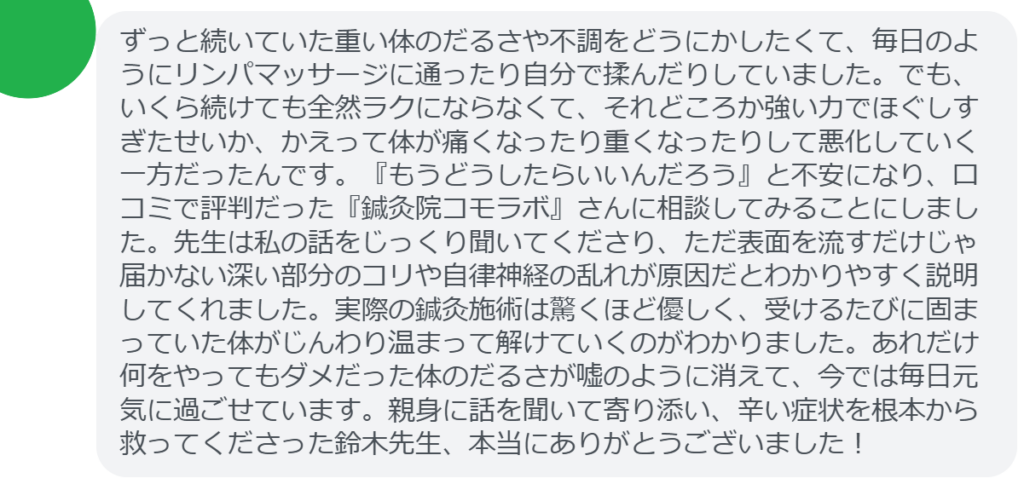 【改善された方の感想(口コミレビュー)】
・東京都在住/40歳女性
ずっと続いていた重い体のだるさや不調をどうにかしたくて、毎日のようにリンパマッサージに通ったり自分で揉んだりしていました。でも、いくら続けても全然ラクにならなくて、それどころか強い力でほぐしすぎたせいか、かえって体が痛くなったり重くなったりして悪化していく一方だったんです。『もうどうしたらいいんだろう』と不安になり、口コミで評判だった『鍼灸院コモラボ』さんに相談してみることにしました。先生は私の話をじっくり聞いてくださり、ただ表面を流すだけじゃ届かない深い部分のコリや自律神経の乱れが原因だとわかりやすく説明してくれました。実際の鍼灸施術は驚くほど優しく、受けるたびに固まっていた体がじんわり温まって解けていくのがわかりました。あれだけ何をやってもダメだった体のだるさが嘘のように消えて、今では毎日元気に過ごせています。親身に話を聞いて寄り添い、辛い症状を根本から救ってくださった鈴木先生、本当にありがとうございました!
実際に当院ご来院になって改善された患者様の声と改善までの経過を報告します。
下記のリンクから別ページでご覧ください。