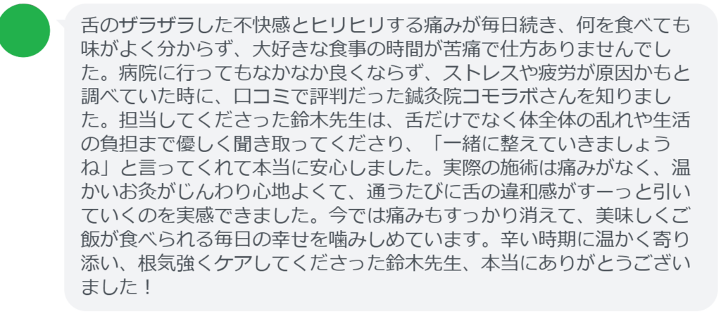 【改善された方の感想（口コミレビュー）】
・埼玉県在住/40歳女性
舌のザラザラした不快感とヒリヒリする痛みが毎日続き、何を食べても味がよく分からず、大好きな食事の時間が苦痛で仕方ありませんでした。病院に行ってもなかなか良くならず、ストレスや疲労が原因かもと調べていた時に、口コミで評判だった鍼灸院コモラボさんを知りました。担当してくださった鈴木先生は、舌だけでなく体全体の乱れや生活の負担まで優しく聞き取ってくださり、「一緒に整えていきましょうね」と言ってくれて本当に安心しました。実際の施術は痛みがなく、温かいお灸がじんわり心地よくて、通うたびに舌の違和感がすーっと引いていくのを実感できました。今では痛みもすっかり消えて、美味しくご飯が食べられる毎日の幸せを噛みしめています。辛い時期に温かく寄り添い、根気強くケアしてくださった鈴木先生、本当にありがとうございました！


実際に当院ご来院になって改善された患者様の声と改善までの経過を報告します。
下記のリンクから別ページでご覧ください。