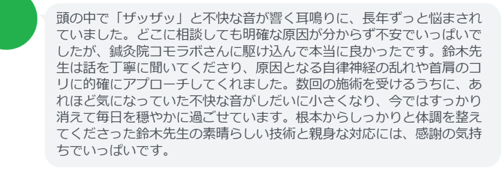 【改善された方の感想（口コミレビュー）】
・山梨県在住/50歳女性
頭の中で「ザッザッ」と不快な音が響く耳鳴りに、長年ずっと悩まされていました。どこに相談しても明確な原因が分からず不安でいっぱいでしたが、鍼灸院コモラボさんに駆け込んで本当に良かったです。鈴木先生は話を丁寧に聞いてくださり、原因となる自律神経の乱れや首肩のコリに的確にアプローチしてくれました。数回の施術を受けるうちに、あれほど気になっていた不快な音がしだいに小さくなり、今ではすっかり消えて毎日を穏やかに過ごせています。根本からしっかりと体調を整えてくださった鈴木先生の素晴らしい技術と親身な対応には、感謝の気持ちでいっぱいです。


実際に当院ご来院になって改善された患者様の声と改善までの経過を報告します。
下記のリンクから別ページでご覧ください。