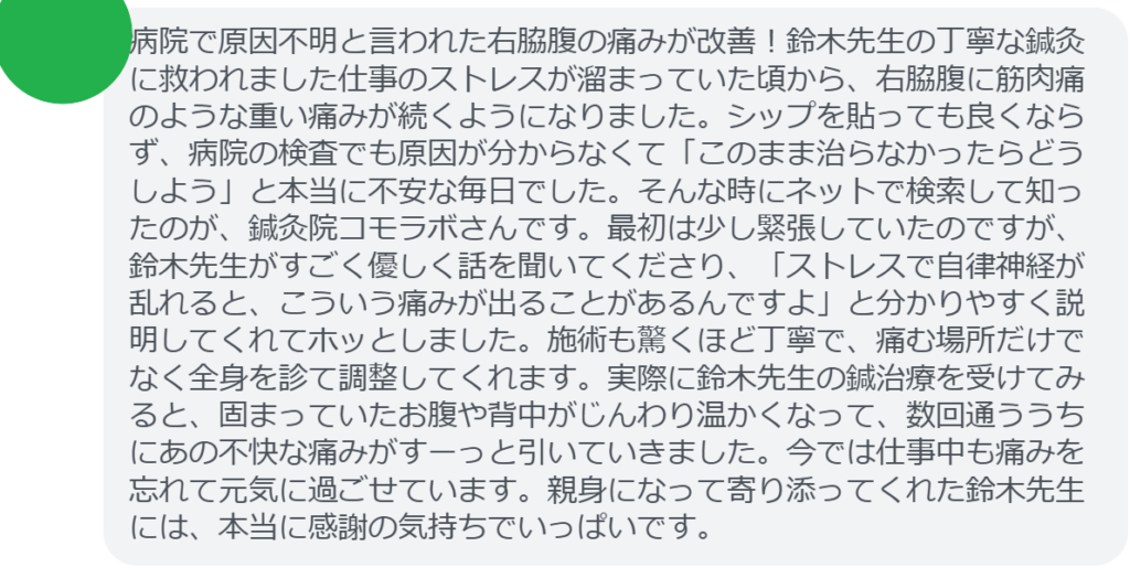 【改善された方の感想（口コミレビュー）】
・埼玉県在住/30歳女性
病院で原因不明と言われた右脇腹の痛みが改善！鈴木先生の丁寧な鍼灸に救われました仕事のストレスが溜まっていた頃から、右脇腹に筋肉痛のような重い痛みが続くようになりました。シップを貼っても良くならず、病院の検査でも原因が分からなくて「このまま治らなかったらどうしよう」と本当に不安な毎日でした。そんな時にネットで検索して知ったのが、鍼灸院コモラボさんです。最初は少し緊張していたのですが、鈴木先生がすごく優しく話を聞いてくださり、「ストレスで自律神経が乱れると、こういう痛みが出ることがあるんですよ」と分かりやすく説明してくれてホッとしました。施術も驚くほど丁寧で、痛む場所だけでなく全身を診て調整してくれます。実際に鈴木先生の鍼治療を受けてみると、固まっていたお腹や背中がじんわり温かくなって、数回通ううちにあの不快な痛みがすーっと引いていきました。今では仕事中も痛みを忘れて元気に過ごせています。親身になって寄り添ってくれた鈴木先生には、本当に感謝の気持ちでいっぱいです。


実際に当院ご来院になって改善された患者様の声と改善までの経過を報告します。
下記のリンクから別ページでご覧ください。