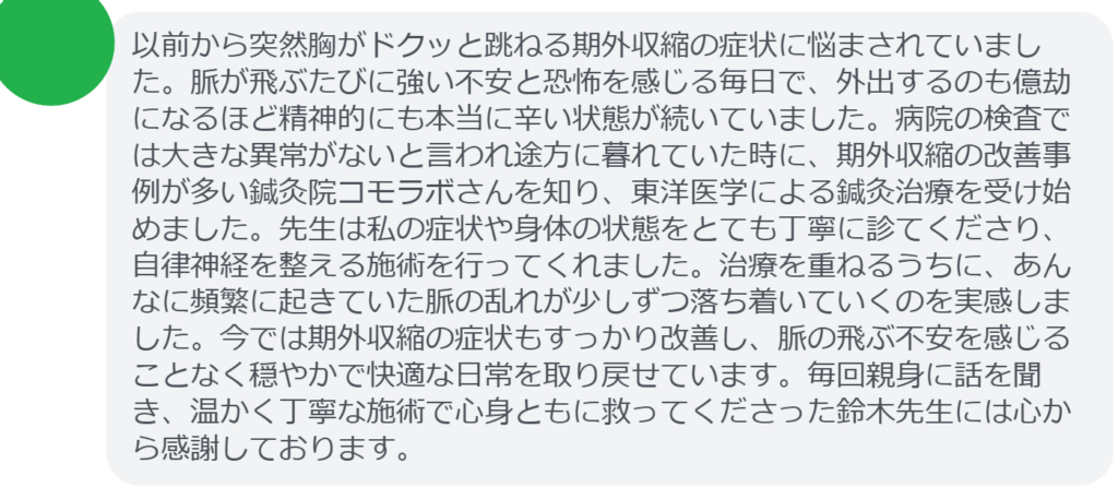【改善された方の感想（口コミレビュー）】
・東京都在住/50歳女性
以前から突然胸がドクッと跳ねる期外収縮の症状に悩まされていました。脈が飛ぶたびに強い不安と恐怖を感じる毎日で、外出するのも億劫になるほど精神的にも本当に辛い状態が続いていました。病院の検査では大きな異常がないと言われ途方に暮れていた時に、期外収縮の改善事例が多い鍼灸院コモラボさんを知り、東洋医学による鍼灸治療を受け始めました。先生は私の症状や身体の状態をとても丁寧に診てくださり、自律神経を整える施術を行ってくれました。治療を重ねるうちに、あんなに頻繁に起きていた脈の乱れが少しずつ落ち着いていくのを実感しました。今では期外収縮の症状もすっかり改善し、脈の飛ぶ不安を感じることなく穏やかで快適な日常を取り戻せています。毎回親身に話を聞き、温かく丁寧な施術で心身ともに救ってくださった鈴木先生には心から感謝しております。


実際に当院ご来院になって改善された患者様の声と改善までの経過を報告します。
下記のリンクから別ページでご覧ください。