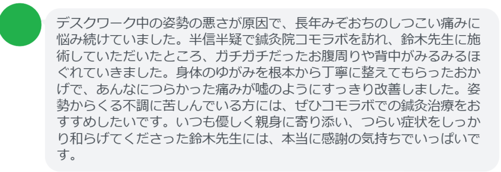 デスクワーク中の姿勢の悪さが原因で、長年みぞおちのしつこい痛みに悩み続けていました。半信半疑で鍼灸院コモラボを訪れ、鈴木先生に施術していただいたところ、ガチガチだったお腹周りや背中がみるみるほぐれていきました。身体のゆがみを根本から丁寧に整えてもらったおかげで、あんなにつらかった痛みが嘘のようにすっきり改善しました。姿勢からくる不調に苦しんでいる方には、ぜひコモラボでの鍼灸治療をおすすめしたいです。いつも優しく親身に寄り添い、つらい症状をしっかり和らげてくださった鈴木先生には、本当に感謝の気持ちでいっぱいです。