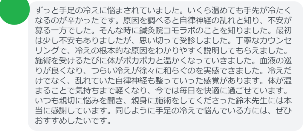 【改善された方の感想（口コミレビュー）】
・東京都在住/40歳女性
ずっと手足の冷えに悩まされていました。いくら温めても手先が冷たくなるのが辛かったです。原因を調べると自律神経の乱れと知り、不安が募る一方でした。そんな時に鍼灸院コモラボのことを知りました。最初は少し不安もありましたが、思い切って受診しました。丁寧なカウンセリングで、冷えの根本的な原因をわかりやすく説明してもらえました。施術を受けるたびに体がポカポカと温かくなっていきました。血液の巡りが良くなり、つらい冷えが徐々に和らぐのを実感できました。冷えだけでなく、乱れていた自律神経も整っていった感覚があります。体が温まることで気持ちまで軽くなり、今では毎日を快適に過ごせています。いつも親切に悩みを聞き、親身に施術をしてくださった鈴木先生には本当に感謝しています。同じように手足の冷えで悩んでいる方には、ぜひおすすめしたいです。


実際に当院ご来院になって改善された患者様の声と改善までの経過を報告します。
下記のリンクから別ページでご覧ください。