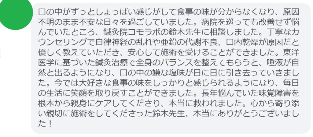 【改善された方の感想（口コミレビュー）】
・長野県在住/50歳女性
口の中がずっとしょっぱい感じがして食事の味が分からなくなり、原因不明のまま不安な日々を過ごしていました。病院を巡っても改善せず悩んでいたところ、鍼灸院コモラボの鈴木先生に相談しました。丁寧なカウンセリングで自律神経の乱れや亜鉛の代謝不良、口内乾燥が原因だと優しく教えていただき、安心して施術を受けることができました。東洋医学に基づいた鍼灸治療で全身のバランスを整えてもらうと、唾液が自然と出るようになり、口の中の嫌な塩味が日に日に引き去っていきました。今では大好きな食事の味をしっかりと感じられるようになり、毎日の生活に笑顔を取り戻すことができました。長年悩んでいた味覚障害を根本から親身にケアしてくださり、本当に救われました。心から寄り添い親切に施術をしてくださった鈴木先生、本当にありがとうございました！


実際に当院ご来院になって改善された患者様の声と改善までの経過を報告します。
下記のリンクから別ページでご覧ください。