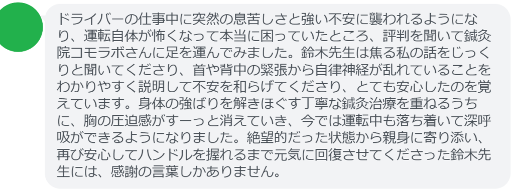 【改善された方の感想(口コミレビュー)】
・山梨県在住/40歳女性
ドライバーの仕事中に突然の息苦しさと強い不安に襲われるようになり、運転自体が怖くなって本当に困っていたところ、評判を聞いて鍼灸院コモラボさんに足を運んでみました。鈴木先生は焦る私の話をじっくりと聞いてくださり、首や背中の緊張から自律神経が乱れていることをわかりやすく説明して不安を和らげてくださり、とても安心したのを覚えています。身体の強ばりを解きほぐす丁寧な鍼灸治療を重ねるうちに、胸の圧迫感がすーっと消えていき、今では運転中も落ち着いて深呼吸ができるようになりました。絶望的だった状態から親身に寄り添い、再び安心してハンドルを握れるまで元気に回復させてくださった鈴木先生には、感謝の言葉しかありません。
実際に当院ご来院になって改善された患者様の声と改善までの経過を報告します。
下記のリンクから別ページでご覧ください。