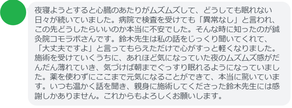 【改善された方の感想（口コミレビュー）】
・群馬県在住/40歳女性
夜寝ようとすると心臓のあたりがムズムズして、どうしても眠れない日々が続いていました。病院で検査を受けても「異常なし」と言われ、この先どうしたらいいのか本当に不安でした。そんな時に知ったのが鍼灸院コモラボさんです。鈴木先生は私の話をじっくり聞いてくれて、「大丈夫ですよ」と言ってもらえただけで心がすっと軽くなりました。施術を受けていくうちに、あれほど気になっていた夜のムズムズ感がだんだん薄れていき、気づけば朝までぐっすり眠れるようになっていました。薬を使わずにここまで元気になることができて、本当に驚いています。いつも温かく話を聞き、親身に施術してくださった鈴木先生には感謝しかありません。これからもよろしくお願いします。


実際に当院ご来院になって改善された患者様の声と改善までの経過を報告します。
下記のリンクから別ページでご覧ください。