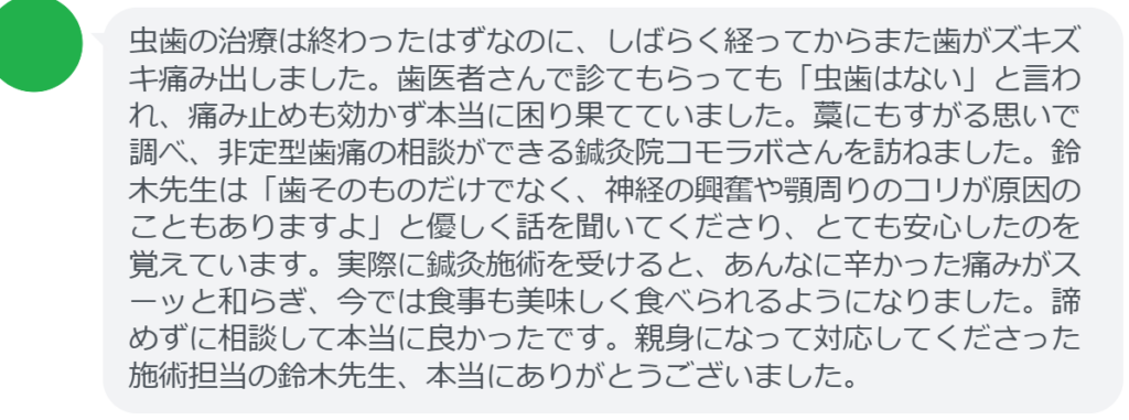 【改善された方の感想（口コミレビュー）】
・埼玉県在住/30歳女性
虫歯の治療は終わったはずなのに、しばらく経ってからまた歯がズキズキ痛み出しました。歯医者さんで診てもらっても「虫歯はない」と言われ、痛み止めも効かず本当に困り果てていました。藁にもすがる思いで調べ、非定型歯痛の相談ができる鍼灸院コモラボさんを訪ねました。鈴木先生は「歯そのものだけでなく、神経の興奮や顎周りのコリが原因のこともありますよ」と優しく話を聞いてくださり、とても安心したのを覚えています。実際に鍼灸施術を受けると、あんなに辛かった痛みがスーッと和らぎ、今では食事も美味しく食べられるようになりました。諦めずに相談して本当に良かったです。親身になって対応してくださった施術担当の鈴木先生、本当にありがとうございました。


実際に当院ご来院になって改善された患者様の声と改善までの経過を報告します。
下記のリンクから別ページでご覧ください。