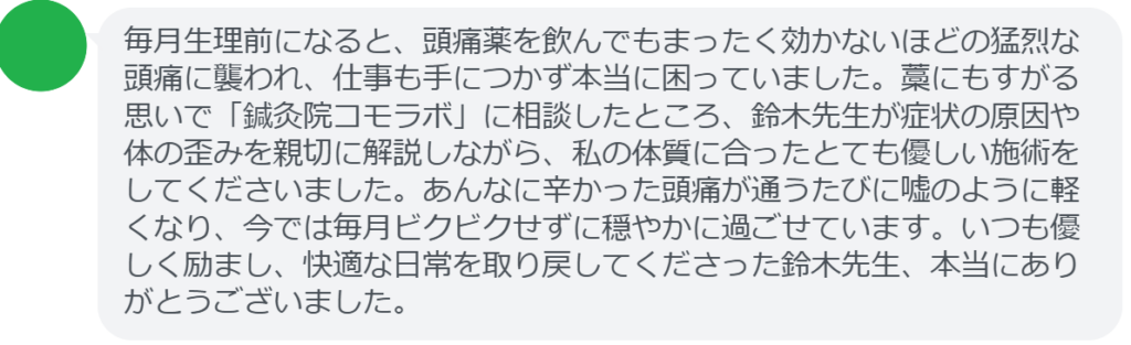 【改善された方の感想（口コミレビュー）】
・静岡県在住/40歳女性
毎月生理前になると、頭痛薬を飲んでもまったく効かないほどの猛烈な頭痛に襲われ、仕事も手につかず本当に困っていました。藁にもすがる思いで「鍼灸院コモラボ」に相談したところ、鈴木先生が症状の原因や体の歪みを親切に解説しながら、私の体質に合ったとても優しい施術をしてくださいました。あんなに辛かった頭痛が通うたびに嘘のように軽くなり、今では毎月ビクビクせずに穏やかに過ごせています。いつも優しく励まし、快適な日常を取り戻してくださった鈴木先生、本当にありがとうございました。


実際に当院ご来院になって改善された患者様の声と改善までの経過を報告します。
下記のリンクから別ページでご覧ください。