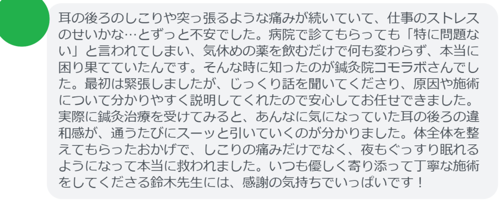 【改善された方の感想（口コミレビュー）】
・東京都在住/30歳女性
耳の後ろのしこりや突っ張るような痛みが続いていて、仕事のストレスのせいかな…とずっと不安でした。病院で診てもらっても「特に問題ない」と言われてしまい、気休めの薬を飲むだけで何も変わらず、本当に困り果てていたんです。そんな時に知ったのが鍼灸院コモラボさんでした。最初は緊張しましたが、じっくり話を聞いてくださり、原因や施術について分かりやすく説明してくれたので安心してお任せできました。実際に鍼灸治療を受けてみると、あんなに気になっていた耳の後ろの違和感が、通うたびにスーッと引いていくのが分かりました。体全体を整えてもらったおかげで、しこりの痛みだけでなく、夜もぐっすり眠れるようになって本当に救われました。いつも優しく寄り添って丁寧な施術をしてくださる鈴木先生には、感謝の気持ちでいっぱいです！


実際に当院ご来院になって改善された患者様の声と改善までの経過を報告します。
下記のリンクから別ページでご覧ください。