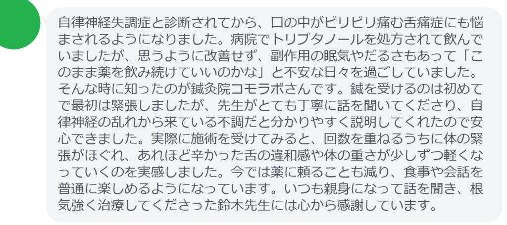 【改善された方の感想(口コミレビュー)】
・山梨県在住/40歳女性
自律神経失調症と診断されてから、口の中がピリピリ痛む舌痛症にも悩まされるようになりました。病院でトリプタノールを処方されて飲んでいましたが、思うように改善せず、副作用の眠気やだるさもあって「このまま薬を飲み続けていいのかな」と不安な日々を過ごしていました。そんな時に知ったのが鍼灸院コモラボさんです。鍼を受けるのは初めてで最初は緊張しましたが、先生がとても丁寧に話を聞いてくださり、自律神経の乱れから来ている不調だと分かりやすく説明してくれたので安心できました。実際に施術を受けてみると、回数を重ねるうちに体の緊張がほぐれ、あれほど辛かった舌の違和感や体の重さが少しずつ軽くなっていくのを実感しました。今では薬に頼ることも減り、食事や会話を普通に楽しめるようになっています。いつも親身になって話を聞き、根気強く治療してくださった鈴木先生には心から感謝しています。
実際に当院ご来院になって改善された患者様の声と改善までの経過を報告します。
下記のリンクから別ページでご覧ください。