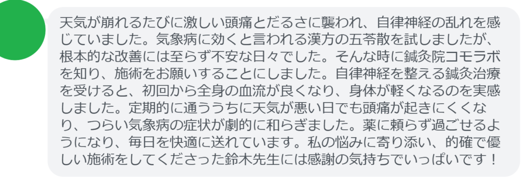 【改善された方の感想（口コミレビュー）】
・神奈川県在住/40歳女性
天気が崩れるたびに激しい頭痛とだるさに襲われ、自律神経の乱れを感じていました。気象病に効くと言われる漢方の五苓散を試しましたが、根本的な改善には至らず不安な日々でした。そんな時に鍼灸院コモラボを知り、施術をお願いすることにしました。自律神経を整える鍼灸治療を受けると、初回から全身の血流が良くなり、身体が軽くなるのを実感しました。定期的に通ううちに天気が悪い日でも頭痛が起きにくくなり、つらい気象病の症状が劇的に和らぎました。薬に頼らず過ごせるようになり、毎日を快適に送れています。私の悩みに寄り添い、的確で優しい施術をしてくださった鈴木先生には感謝の気持ちでいっぱいです！


実際に当院ご来院になって改善された患者様の声と改善までの経過を報告します。
下記のリンクから別ページでご覧ください。