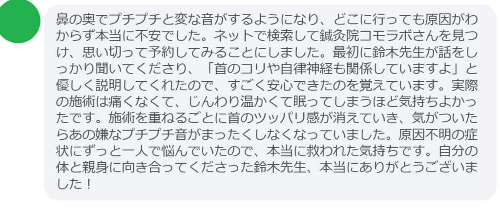 【改善された方の感想（口コミレビュー）】
・東京都在住/40歳女性
鼻の奥でプチプチと変な音がするようになり、どこに行っても原因がわからず本当に不安でした。ネットで検索して鍼灸院コモラボさんを見つけ、思い切って予約してみることにしました。最初に鈴木先生が話をしっかり聞いてくださり、「首のコリや自律神経も関係していますよ」と優しく説明してくれたので、すごく安心できたのを覚えています。実際の施術は痛くなくて、じんわり温かくて眠ってしまうほど気持ちよかったです。施術を重ねるごとに首のツッパリ感が消えていき、気がついたらあの嫌なプチプチ音がまったくしなくなっていました。原因不明の症状にずっと一人で悩んでいたので、本当に救われた気持ちです。自分の体と親身に向き合ってくださった鈴木先生、本当にありがとうございました！


実際に当院ご来院になって改善された患者様の声と改善までの経過を報告します。
下記のリンクから別ページでご覧ください。