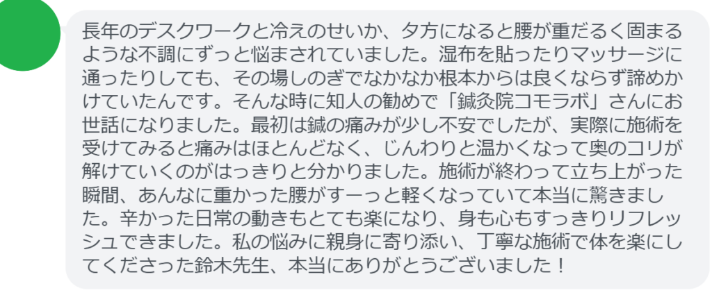 【改善された方の感想(口コミレビュー)】
・静岡県在住/40歳女性
長年のデスクワークと冷えのせいか、夕方になると腰が重だるく固まるような不調にずっと悩まされていました。湿布を貼ったりマッサージに通ったりしても、その場しのぎでなかなか根本からは良くならず諦めかけていたんです。そんな時に知人の勧めで「鍼灸院コモラボ」さんにお世話になりました。最初は鍼の痛みが少し不安でしたが、実際に施術を受けてみると痛みはほとんどなく、じんわりと温かくなって奥のコリが解けていくのがはっきりと分かりました。施術が終わって立ち上がった瞬間、あんなに重かった腰がすーっと軽くなっていて本当に驚きました。辛かった日常の動きもとても楽になり、身も心もすっきりリフレッシュできました。私の悩みに親身に寄り添い、丁寧な施術で体を楽にしてくださった鈴木先生、本当にありがとうございました!
実際に当院ご来院になって改善された患者様の声と改善までの経過を報告します。
下記のリンクから別ページでご覧ください。