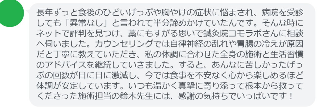【改善された方の感想（口コミレビュー）】
・静岡県在住/40歳女性
長年ずっと食後のひどいげっぷや胸やけの症状に悩まされ、病院を受診しても「異常なし」と言われて半分諦めかけていたんです。そんな時にネットで評判を見つけ、藁にもすがる思いで鍼灸院コモラボさんに相談へ伺いました。カウンセリングでは自律神経の乱れや胃腸の冷えが原因だと丁寧に教えていただき、私の体調に合わせた全身の施術と生活習慣のアドバイスを継続していきました。すると、あんなに苦しかったげっぷの回数が日に日に激減し、今では食事を不安なく心から楽しめるほど体調が安定しています。いつも温かく真摯に寄り添って根本から救ってくださった施術担当の鈴木先生には、感謝の気持ちでいっぱいです！


実際に当院ご来院になって改善された患者様の声と改善までの経過を報告します。
下記のリンクから別ページでご覧ください。