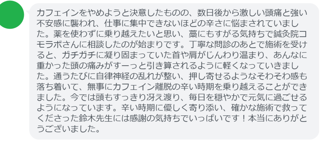 【改善された方の感想(口コミレビュー)】
・埼玉県在住/50歳女性
カフェインをやめようと決意したものの、数日後から激しい頭痛と強い不安感に襲われ、仕事に集中できないほどの辛さに悩まされていました。薬を使わずに乗り越えたいと思い、藁にもすがる気持ちで鍼灸院コモラボさんに相談したのが始まりです。丁寧な問診のあとで施術を受けると、ガチガチに凝り固まっていた首や肩がじんわり温まり、あんなに重かった頭の痛みがすーっと引き算されるように軽くなっていきました。通うたびに自律神経の乱れが整い、押し寄せるようなそわそわ感も落ち着いて、無事にカフェイン離脱の辛い時期を乗り越えることができました。今では頭もすっきり冴え渡り、毎日を穏やかで元気に過ごせるようになっています。辛い時期に優しく寄り添い、確かな施術で救ってくださった鈴木先生には感謝の気持ちでいっぱいです!本当にありがとうございました。
実際に当院ご来院になって改善された患者様の声と改善までの経過を報告します。
下記のリンクから別ページでご覧ください。