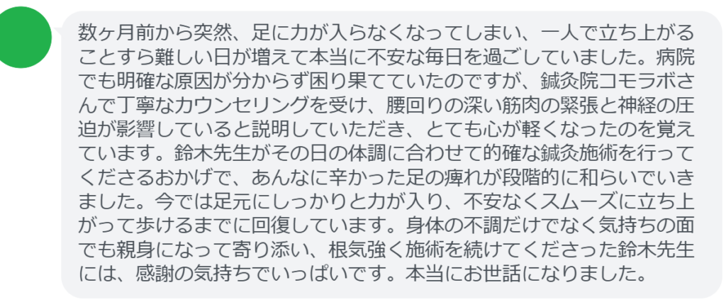 【改善された方の感想（口コミレビュー）】
・神奈川県在住/40歳女性
数ヶ月前から突然、足に力が入らなくなってしまい、一人で立ち上がることすら難しい日が増えて本当に不安な毎日を過ごしていました。病院でも明確な原因が分からず困り果てていたのですが、鍼灸院コモラボさんで丁寧なカウンセリングを受け、腰回りの深い筋肉の緊張と神経の圧迫が影響していると説明していただき、とても心が軽くなったのを覚えています。鈴木先生がその日の体調に合わせて的確な鍼灸施術を行ってくださるおかげで、あんなに辛かった足の痺れが段階的に和らいでいきました。今では足元にしっかりと力が入り、不安なくスムーズに立ち上がって歩けるまでに回復しています。身体の不調だけでなく気持ちの面でも親身になって寄り添い、根気強く施術を続けてくださった鈴木先生には、感謝の気持ちでいっぱいです。本当にお世話になりました。


実際に当院ご来院になって改善された患者様の声と改善までの経過を報告します。
下記のリンクから別ページでご覧ください。