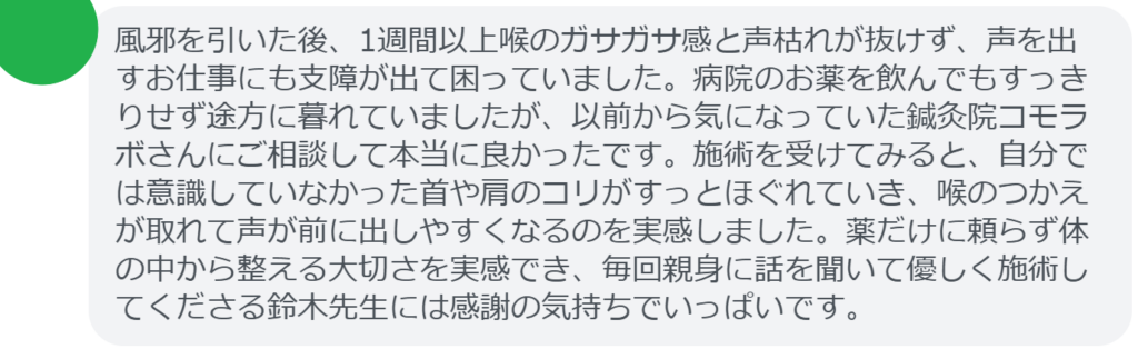 【改善された方の感想（口コミレビュー）】
・神奈川県在住/30歳女性
風邪を引いた後、1週間以上喉のガサガサ感と声枯れが抜けず、声を出すお仕事にも支障が出て困っていました。病院のお薬を飲んでもすっきりせず途方に暮れていましたが、以前から気になっていた鍼灸院コモラボさんにご相談して本当に良かったです。施術を受けてみると、自分では意識していなかった首や肩のコリがすっとほぐれていき、喉のつかえが取れて声が前に出しやすくなるのを実感しました。薬だけに頼らず体の中から整える大切さを実感でき、毎回親身に話を聞いて優しく施術してくださる鈴木先生には感謝の気持ちでいっぱいです。


実際に当院ご来院になって改善された患者様の声と改善までの経過を報告します。
下記のリンクから別ページでご覧ください。