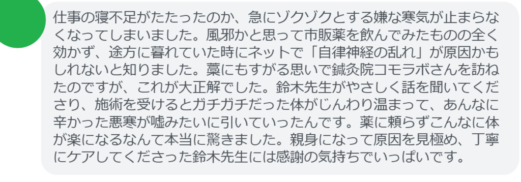 【改善された方の感想（口コミレビュー）】
・埼玉県在住/40歳女性
仕事の寝不足がたたったのか、急にゾクゾクとする嫌な寒気が止まらなくなってしまいました。風邪かと思って市販薬を飲んでみたものの全く効かず、途方に暮れていた時にネットで「自律神経の乱れ」が原因かもしれないと知りました。藁にもすがる思いで鍼灸院コモラボさんを訪ねたのですが、これが大正解でした。鈴木先生がやさしく話を聞いてくださり、施術を受けるとガチガチだった体がじんわり温まって、あんなに辛かった悪寒が嘘みたいに引いていったんです。薬に頼らずこんなに体が楽になるなんて本当に驚きました。親身になって原因を見極め、丁寧にケアしてくださった鈴木先生には感謝の気持ちでいっぱいです。


実際に当院ご来院になって改善された患者様の声と改善までの経過を報告します。
下記のリンクから別ページでご覧ください。