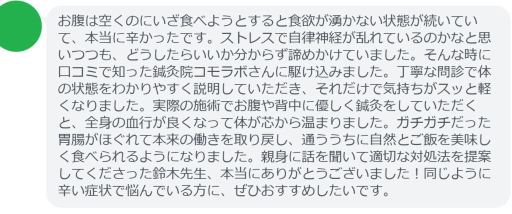 【改善された方の感想（口コミレビュー）】
・神奈川県在住/30歳女性
お腹は空くのにいざ食べようとすると食欲が湧かない状態が続いていて、本当に辛かったです。ストレスで自律神経が乱れているのかなと思いつつも、どうしたらいいか分からず諦めかけていました。そんな時に口コミで知った鍼灸院コモラボさんに駆け込みました。丁寧な問診で体の状態をわかりやすく説明していただき、それだけで気持ちがスッと軽くなりました。実際の施術でお腹や背中に優しく鍼灸をしていただくと、全身の血行が良くなって体が芯から温まりました。ガチガチだった胃腸がほぐれて本来の働きを取り戻し、通ううちに自然とご飯を美味しく食べられるようになりました。親身に話を聞いて適切な対処法を提案してくださった鈴木先生、本当にありがとうございました！同じように辛い症状で悩んでいる方に、ぜひおすすめしたいです。


実際に当院ご来院になって改善された患者様の声と改善までの経過を報告します。
下記のリンクから別ページでご覧ください。