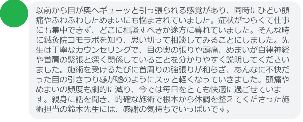 【改善された方の感想（口コミレビュー）】
・東京都在住/30歳女性
以前から目が奥へギューッと引っ張られる感覚があり、同時にひどい頭痛やふわふわしためまいにも悩まされていました。症状がつらくて仕事にも集中できず、どこに相談すべきか途方に暮れていました。そんな時に鍼灸院コモラボを知り、思い切って相談してみることにしました。先生は丁寧なカウンセリングで、目の奥の張りや頭痛、めまいが自律神経や首肩の緊張と深く関係していることを分かりやすく説明してくださいました。施術を受けるたびに首周りの強張りが和らぎ、あんなに不快だった目の引きつり感が嘘のようにスッと軽くなっていきました。頭痛やめまいの頻度も劇的に減り、今では毎日をとても快適に過ごせています。親身に話を聞き、的確な施術で根本から体調を整えてくださった施術担当の鈴木先生には、感謝の気持ちでいっぱいです。


実際に当院ご来院になって改善された患者様の声と改善までの経過を報告します。
下記のリンクから別ページでご覧ください。