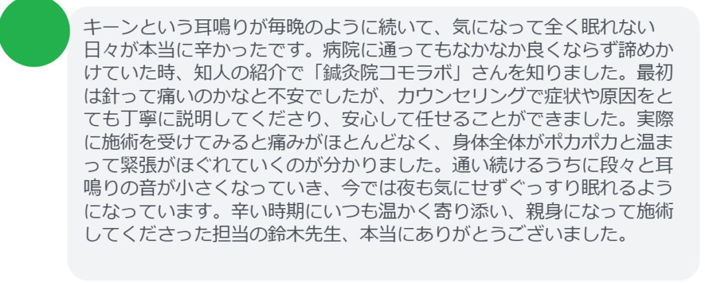 【改善された方の感想(口コミレビュー)】
・千葉県在住/50歳女性
キーンという耳鳴りが毎晩のように続いて、気になって全く眠れない日々が本当に辛かったです。病院に通ってもなかなか良くならず諦めかけていた時、知人の紹介で「鍼灸院コモラボ」さんを知りました。最初は針って痛いのかなと不安でしたが、カウンセリングで症状や原因をとても丁寧に説明してくださり、安心して任せることができました。実際に施術を受けてみると痛みがほとんどなく、身体全体がポカポカと温まって緊張がほぐれていくのが分かりました。通い続けるうちに段々と耳鳴りの音が小さくなっていき、今では夜も気にせずぐっすり眠れるようになっています。辛い時期にいつも温かく寄り添い、親身になって施術してくださった担当の鈴木先生、本当にありがとうございました。
実際に当院ご来院になって改善された患者様の声と改善までの経過を報告します。
下記のリンクから別ページでご覧ください。