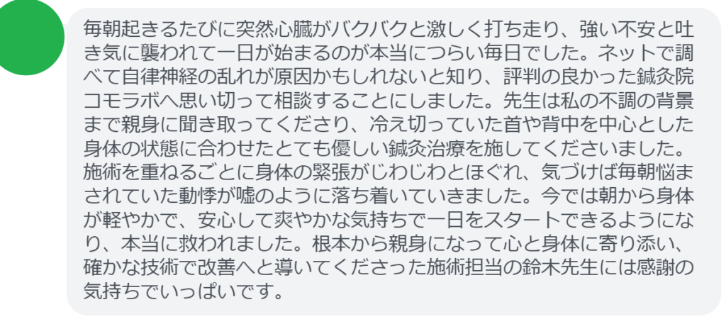 【改善された方の感想（口コミレビュー）】
・千葉県在住/50歳女性
毎朝起きるたびに突然心臓がバクバクと激しく打ち走り、強い不安と吐き気に襲われて一日が始まるのが本当につらい毎日でした。ネットで調べて自律神経の乱れが原因かもしれないと知り、評判の良かった鍼灸院コモラボへ思い切って相談することにしました。先生は私の不調の背景まで親身に聞き取ってくださり、冷え切っていた首や背中を中心とした身体の状態に合わせたとても優しい鍼灸治療を施してくださいました。施術を重ねるごとに身体の緊張がじわじわとほぐれ、気づけば毎朝悩まされていた動悸が嘘のように落ち着いていきました。今では朝から身体が軽やかで、安心して爽やかな気持ちで一日をスタートできるようになり、本当に救われました。根本から親身になって心と身体に寄り添い、確かな技術で改善へと導いてくださった施術担当の鈴木先生には感謝の気持ちでいっぱいです。


実際に当院ご来院になって改善された患者様の声と改善までの経過を報告します。
下記のリンクから別ページでご覧ください。