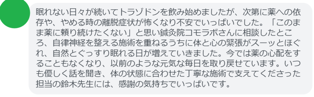 【改善された方の感想（口コミレビュー）】
・神奈川県在住/40歳女性
眠れない日々が続いてトラゾドンを飲み始めましたが、次第に薬への依存や、やめる時の離脱症状が怖くなり不安でいっぱいでした。「このまま薬に頼り続けたくない」と思い鍼灸院コモラボさんに相談したところ、自律神経を整える施術を重ねるうちに体と心の緊張がスーッとほぐれ、自然とぐっすり眠れる日が増えていきました。今では薬の心配をすることもなくなり、以前のような元気な毎日を取り戻せています。いつも優しく話を聞き、体の状態に合わせた丁寧な施術で支えてくださった担当の鈴木先生には、感謝の気持ちでいっぱいです。


実際に当院ご来院になって改善された患者様の声と改善までの経過を報告します。
下記のリンクから別ページでご覧ください。