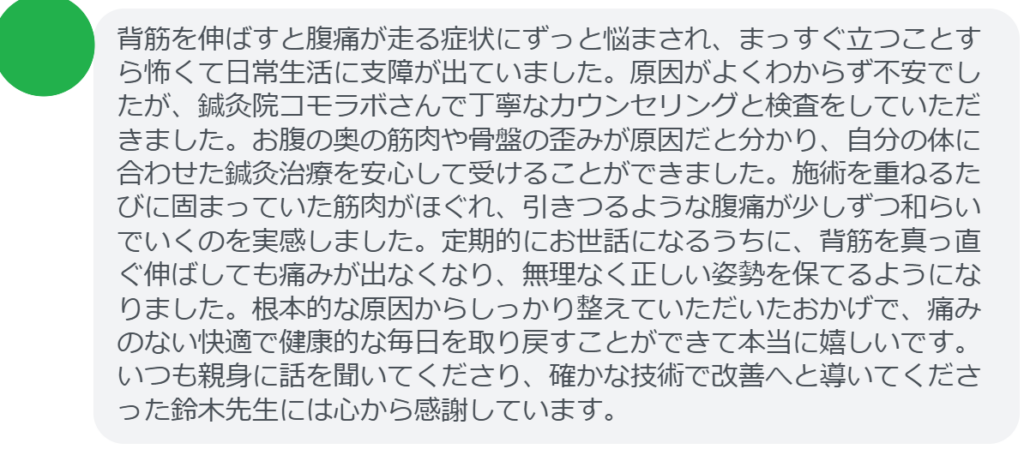【改善された方の感想（口コミレビュー）】
・静岡県在住/40歳女性
背筋を伸ばすと腹痛が走る症状にずっと悩まされ、まっすぐ立つことすら怖くて日常生活に支障が出ていました。原因がよくわからず不安でしたが、鍼灸院コモラボさんで丁寧なカウンセリングと検査をしていただきました。お腹の奥の筋肉や骨盤の歪みが原因だと分かり、自分の体に合わせた鍼灸治療を安心して受けることができました。施術を重ねるたびに固まっていた筋肉がほぐれ、引きつるような腹痛が少しずつ和らいでいくのを実感しました。定期的にお世話になるうちに、背筋を真っ直ぐ伸ばしても痛みが出なくなり、無理なく正しい姿勢を保てるようになりました。根本的な原因からしっかり整えていただいたおかげで、痛みのない快適で健康的な毎日を取り戻すことができて本当に嬉しいです。いつも親身に話を聞いてくださり、確かな技術で改善へと導いてくださった鈴木先生には心から感謝しています。


実際に当院ご来院になって改善された患者様の声と改善までの経過を報告します。
下記のリンクから別ページでご覧ください。