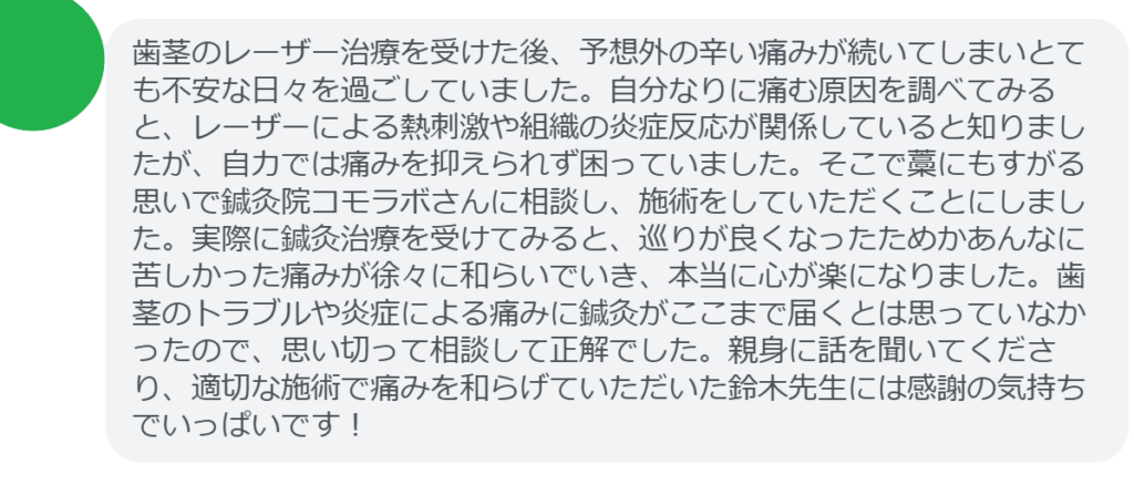 【改善された方の感想（口コミレビュー）】
・東京都在住/50歳女性
歯茎のレーザー治療を受けた後、予想外の辛い痛みが続いてしまいとても不安な日々を過ごしていました。自分なりに痛む原因を調べてみると、レーザーによる熱刺激や組織の炎症反応が関係していると知りましたが、自力では痛みを抑えられず困っていました。そこで藁にもすがる思いで鍼灸院コモラボさんに相談し、施術をしていただくことにしました。実際に鍼灸治療を受けてみると、巡りが良くなったためかあんなに苦しかった痛みが徐々に和らいでいき、本当に心が楽になりました。歯茎のトラブルや炎症による痛みに鍼灸がここまで届くとは思っていなかったので、思い切って相談して正解でした。親身に話を聞いてくださり、適切な施術で痛みを和らげていただいた鈴木先生には感謝の気持ちでいっぱいです！


実際に当院ご来院になって改善された患者様の声と改善までの経過を報告します。
下記のリンクから別ページでご覧ください。