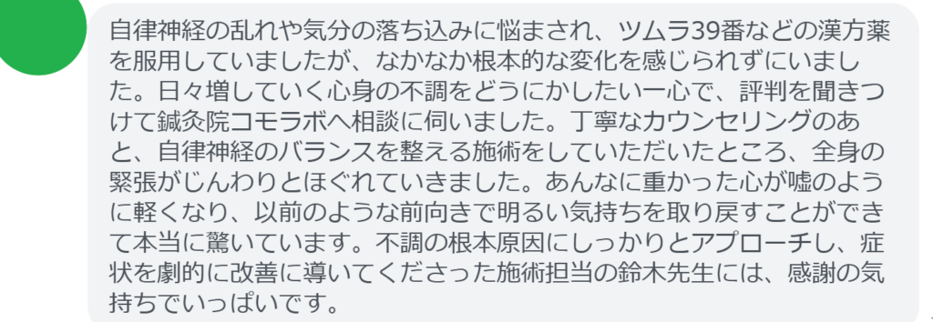 【改善された方の感想（口コミレビュー）】
・東京都在住/40歳女性
自律神経の乱れや気分の落ち込みに悩まされ、ツムラ39番などの漢方薬を服用していましたが、なかなか根本的な変化を感じられずにいました。日々増していく心身の不調をどうにかしたい一心で、評判を聞きつけて鍼灸院コモラボへ相談に伺いました。丁寧なカウンセリングのあと、自律神経のバランスを整える施術をしていただいたところ、全身の緊張がじんわりとほぐれていきました。あんなに重かった心が嘘のように軽くなり、以前のような前向きで明るい気持ちを取り戻すことができて本当に驚いています。不調の根本原因にしっかりとアプローチし、症状を劇的に改善に導いてくださった施術担当の鈴木先生には、感謝の気持ちでいっぱいです。


実際に当院ご来院になって改善された患者様の声と改善までの経過を報告します。
下記のリンクから別ページでご覧ください。
